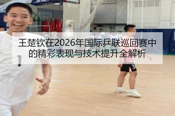 王楚钦在2026年国际乒联巡回赛中的精彩表现与技术提升全解析